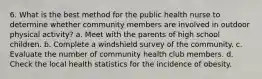 6. What is the best method for the public health nurse to determine whether community members are involved in outdoor physical activity? a. Meet with the parents of high school children. b. Complete a windshield survey of the community. c. Evaluate the number of community health club members. d. Check the local health statistics for the incidence of obesity.