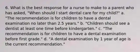 6. What is the best response for a nurse to make to a parent who has asked, "When should I start dental care for my child?" a. "The recommendation is for children to have a dental examination no later than 2.5 years." b. "Children should see a dentist at least one time before kindergarten." c. "The recommendation is for children to have a dental examination before first grade." d. "A dental examination by 1 year of age is the current recommendation."