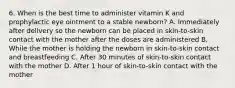 6. When is the best time to administer vitamin K and prophylactic eye ointment to a stable newborn? A. Immediately after delivery so the newborn can be placed in skin-to-skin contact with the mother after the doses are administered B. While the mother is holding the newborn in skin-to-skin contact and breastfeeding C. After 30 minutes of skin-to-skin contact with the mother D. After 1 hour of skin-to-skin contact with the mother