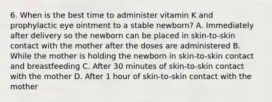 6. When is the best time to administer vitamin K and prophylactic eye ointment to a stable newborn? A. Immediately after delivery so the newborn can be placed in skin-to-skin contact with the mother after the doses are administered B. While the mother is holding the newborn in skin-to-skin contact and breastfeeding C. After 30 minutes of skin-to-skin contact with the mother D. After 1 hour of skin-to-skin contact with the mother