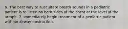 6. The best way to auscultate breath sounds in a pediatric patient is to listen on both sides of the chest at the level of the armpit. 7. Immediately begin treatment of a pediatric patient with an airway obstruction.