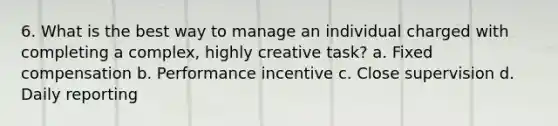 6. What is the best way to manage an individual charged with completing a complex, highly creative task? a. Fixed compensation b. Performance incentive c. Close supervision d. Daily reporting