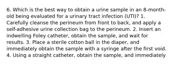 6. Which is the best way to obtain a urine sample in an 8-month-old being evaluated for a urinary tract infection (UTI)? 1. Carefully cleanse the perineum from front to back, and apply a self-adhesive urine collection bag to the perineum. 2. Insert an indwelling Foley catheter, obtain the sample, and wait for results. 3. Place a sterile cotton ball in the diaper, and immediately obtain the sample with a syringe after the first void. 4. Using a straight catheter, obtain the sample, and immediately