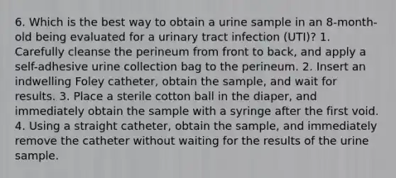 6. Which is the best way to obtain a urine sample in an 8-month-old being evaluated for a urinary tract infection (UTI)? 1. Carefully cleanse the perineum from front to back, and apply a self-adhesive urine collection bag to the perineum. 2. Insert an indwelling Foley catheter, obtain the sample, and wait for results. 3. Place a sterile cotton ball in the diaper, and immediately obtain the sample with a syringe after the first void. 4. Using a straight catheter, obtain the sample, and immediately remove the catheter without waiting for the results of the urine sample.