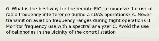 6. What is the best way for the remote PIC to minimize the risk of radio frequency interference during a sUAS operations? A. Never transmit on aviation frequency ranges during flight operations B. Monitor frequency use with a spectral analyzer C. Avoid the use of cellphones in the vicinity of the control station