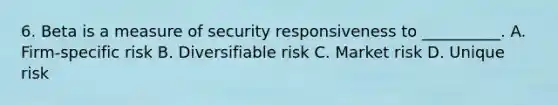 6. Beta is a measure of security responsiveness to __________. A. Firm-specific risk B. Diversifiable risk C. Market risk D. Unique risk