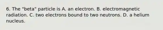 6. The "beta" particle is A. an electron. B. electromagnetic radiation. C. two electrons bound to two neutrons. D. a helium nucleus.