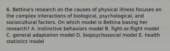 6. Bettina's research on the causes of physical illness focuses on the complex interactions of biological, psychological, and sociocultural factors. On which model is Bettina basing her research? A. instinctive behaviors model B. fight-or-flight model C. general adaptation model D. biopsychosocial model E. health statistics model