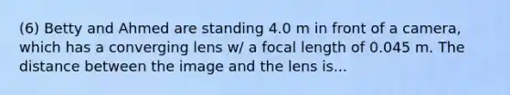 (6) Betty and Ahmed are standing 4.0 m in front of a camera, which has a converging lens w/ a focal length of 0.045 m. The distance between the image and the lens is...