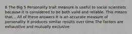 6 The Big 5 Personality trait measure is useful to social scientists because it is considered to be both valid and reliable. This means that... All of these answers It is an accurate measure of personality It produces similar results over time The factors are exhaustive and mutually exclusive