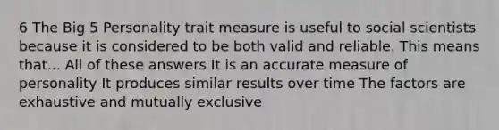 6 The Big 5 Personality trait measure is useful to social scientists because it is considered to be both valid and reliable. This means that... All of these answers It is an accurate measure of personality It produces similar results over time The factors are exhaustive and mutually exclusive