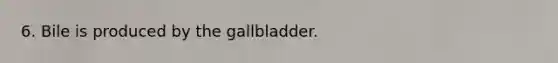 6. Bile is produced by the gallbladder.