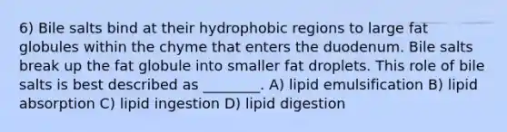 6) Bile salts bind at their hydrophobic regions to large fat globules within the chyme that enters the duodenum. Bile salts break up the fat globule into smaller fat droplets. This role of bile salts is best described as ________. A) lipid emulsification B) lipid absorption C) lipid ingestion D) lipid digestion