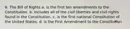 6. The Bill of Rights a. is the first ten amendments to the Constitution. b. includes all of the civil liberties and civil rights found in the Constitution. c. is the first national Constitution of the United States. d. is the First Amendment to the Constitution