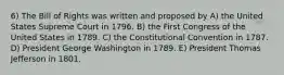 6) The Bill of Rights was written and proposed by A) the United States Supreme Court in 1796. B) the First Congress of the United States in 1789. C) the Constitutional Convention in 1787. D) President George Washington in 1789. E) President Thomas Jefferson in 1801.