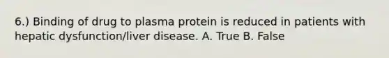 6.) Binding of drug to plasma protein is reduced in patients with hepatic dysfunction/liver disease. A. True B. False