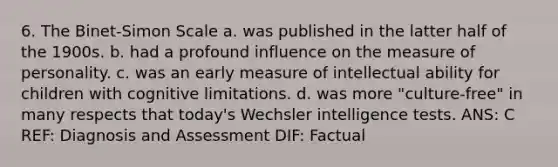 6. The Binet-Simon Scale a. was published in the latter half of the 1900s. b. had a profound influence on the measure of personality. c. was an early measure of intellectual ability for children with cognitive limitations. d. was more "culture-free" in many respects that today's Wechsler intelligence tests. ANS: C REF: Diagnosis and Assessment DIF: Factual