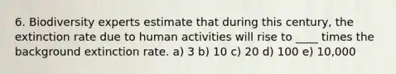 6. Biodiversity experts estimate that during this century, the extinction rate due to human activities will rise to ____ times the background extinction rate. a) 3 b) 10 c) 20 d) 100 e) 10,000