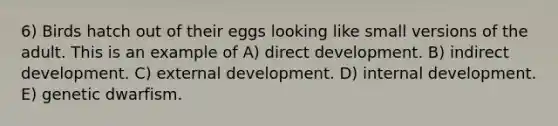 6) Birds hatch out of their eggs looking like small versions of the adult. This is an example of A) direct development. B) indirect development. C) external development. D) internal development. E) genetic dwarfism.