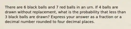 There are 6 black balls and 7 red balls in an urn. If 4 balls are drawn without replacement, what is the probability that less than 3 black balls are drawn? Express your answer as a fraction or a decimal number rounded to four decimal places.