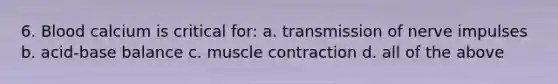 6. Blood calcium is critical for: a. transmission of nerve impulses b. acid-base balance c. muscle contraction d. all of the above