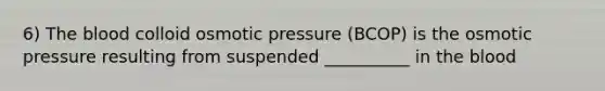 6) The blood colloid osmotic pressure (BCOP) is the osmotic pressure resulting from suspended __________ in the blood