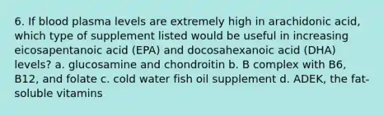 6. If blood plasma levels are extremely high in arachidonic acid, which type of supplement listed would be useful in increasing eicosapentanoic acid (EPA) and docosahexanoic acid (DHA) levels? a. glucosamine and chondroitin b. B complex with B6, B12, and folate c. cold water fish oil supplement d. ADEK, the fat-soluble vitamins