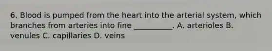 6. Blood is pumped from the heart into the arterial system, which branches from arteries into fine __________. A. arterioles B. venules C. capillaries D. veins