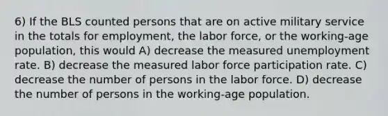 6) If the BLS counted persons that are on active military service in the totals for employment, the labor force, or the working-age population, this would A) decrease the measured unemployment rate. B) decrease the measured labor force participation rate. C) decrease the number of persons in the labor force. D) decrease the number of persons in the working-age population.