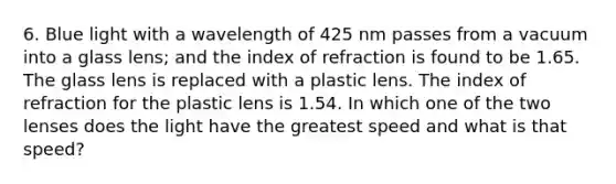 6. Blue light with a wavelength of 425 nm passes from a vacuum into a glass lens; and the index of refraction is found to be 1.65. The glass lens is replaced with a plastic lens. The index of refraction for the plastic lens is 1.54. In which one of the two lenses does the light have the greatest speed and what is that speed?