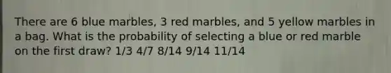 There are 6 blue marbles, 3 red marbles, and 5 yellow marbles in a bag. What is the probability of selecting a blue or red marble on the first draw? 1/3 4/7 8/14 9/14 11/14