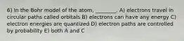 6) In the Bohr model of the atom, ________. A) electrons travel in circular paths called orbitals B) electrons can have any energy C) electron energies are quantized D) electron paths are controlled by probability E) both A and C