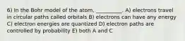 6) In the Bohr model of the atom, __________. A) electrons travel in circular paths called orbitals B) electrons can have any energy C) electron energies are quantized D) electron paths are controlled by probability E) both A and C