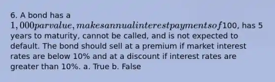 6. A bond has a 1,000 par value, makes annual interest payments of100, has 5 years to maturity, cannot be called, and is not expected to default. The bond should sell at a premium if market interest rates are below 10% and at a discount if interest rates are greater than 10%. a. True b. False