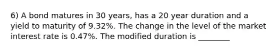 6) A bond matures in 30 years, has a 20 year duration and a yield to maturity of 9.32%. The change in the level of the market interest rate is 0.47%. The modified duration is ________