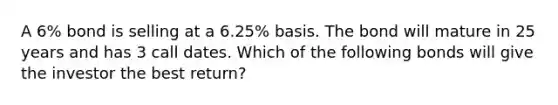 A 6% bond is selling at a 6.25% basis. The bond will mature in 25 years and has 3 call dates. Which of the following bonds will give the investor the best return?