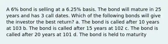 A 6% bond is selling at a 6.25% basis. The bond will mature in 25 years and has 3 call dates. Which of the following bonds will give the investor the best return? a. The bond is called after 10 years at 103 b. The bond is called after 15 years at 102 c. The bond is called after 20 years at 101 d. The bond is held to maturity