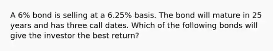 A 6% bond is selling at a 6.25% basis. The bond will mature in 25 years and has three call dates. Which of the following bonds will give the investor the best return?