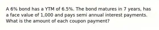 A 6% bond has a YTM of 6.5%. The bond matures in 7 years, has a face value of 1,000 and pays semi annual interest payments. What is the amount of each coupon payment?