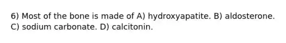 6) Most of the bone is made of A) hydroxyapatite. B) aldosterone. C) sodium carbonate. D) calcitonin.