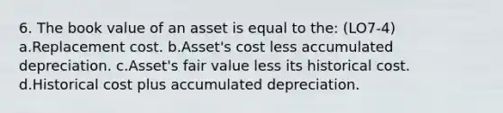 6. The book value of an asset is equal to the: (LO7-4) a.Replacement cost. b.Asset's cost less accumulated depreciation. c.Asset's fair value less its historical cost. d.Historical cost plus accumulated depreciation.