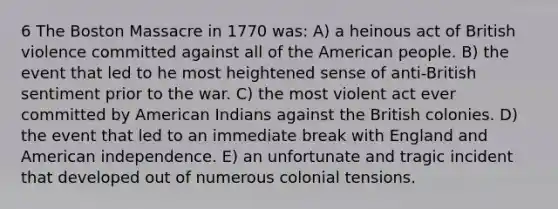 6 The Boston Massacre in 1770 was: A) a heinous act of British violence committed against all of the American people. B) the event that led to he most heightened sense of anti-British sentiment prior to the war. C) the most violent act ever committed by American Indians against the British colonies. D) the event that led to an immediate break with England and American independence. E) an unfortunate and tragic incident that developed out of numerous colonial tensions.