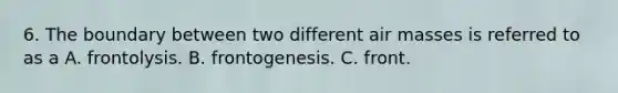 6. The boundary between two different <a href='https://www.questionai.com/knowledge/kxxue2ni5z-air-masses' class='anchor-knowledge'>air masses</a> is referred to as a A. frontolysis. B. frontogenesis. C. front.