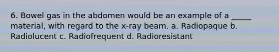 6. Bowel gas in the abdomen would be an example of a _____ material, with regard to the x-ray beam. a. Radiopaque b. Radiolucent c. Radiofrequent d. Radioresistant