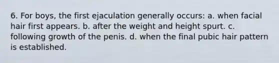 6. For boys, the first ejaculation generally occurs: a. when facial hair first appears. b. after the weight and height spurt. c. following growth of the penis. d. when the final pubic hair pattern is established.