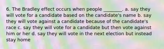 6. The Bradley effect occurs when people ________. a. say they will vote for a candidate based on the candidate's name b. say they will vote against a candidate because of the candidate's race c. say they will vote for a candidate but then vote against him or her d. say they will vote in the next election but instead stay home