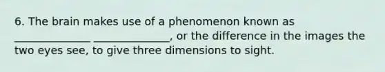 6. The brain makes use of a phenomenon known as ______________ ______________, or the difference in the images the two eyes see, to give three dimensions to sight.