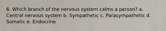 6. Which branch of the nervous system calms a person? a. Central nervous system b. Sympathetic c. Parasympathetic d. Somatic e. Endocrine