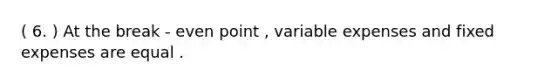 ( 6. ) At the break - even point , variable expenses and fixed expenses are equal .