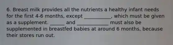 6. Breast milk provides all the nutrients a healthy infant needs for the first 4-6 months, except ___________, which must be given as a supplement. ______ and _____________ must also be supplemented in breastfed babies at around 6 months, because their stores run out.